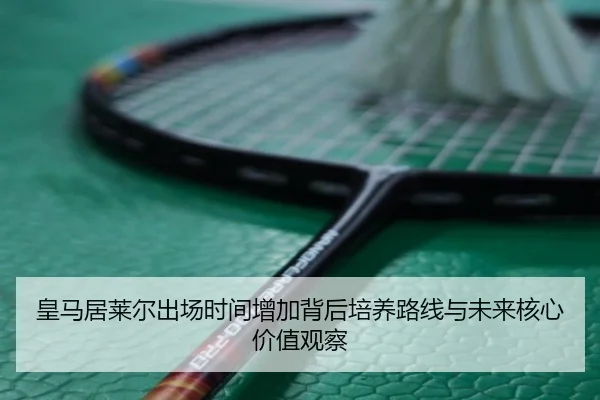 皇马居莱尔出场时间增加背后培养路线与未来核心价值观察